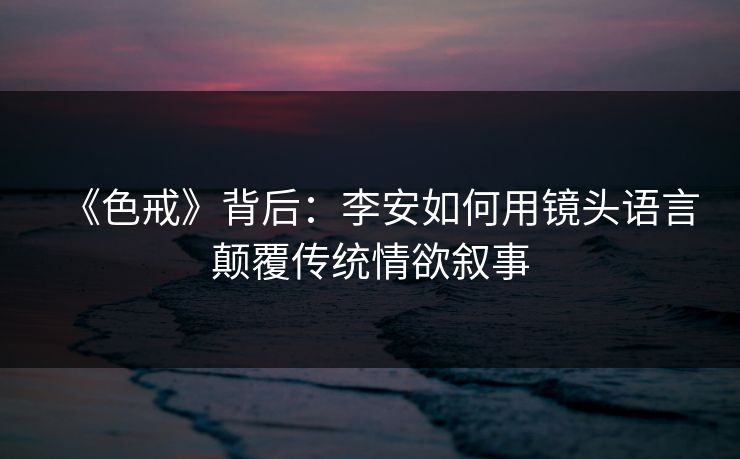 《色戒》背后：李安如何用镜头语言颠覆传统情欲叙事