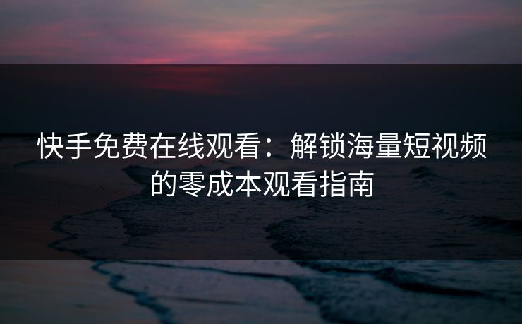快手免费在线观看：解锁海量短视频的零成本观看指南