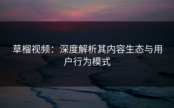 草榴视频：深度解析其内容生态与用户行为模式