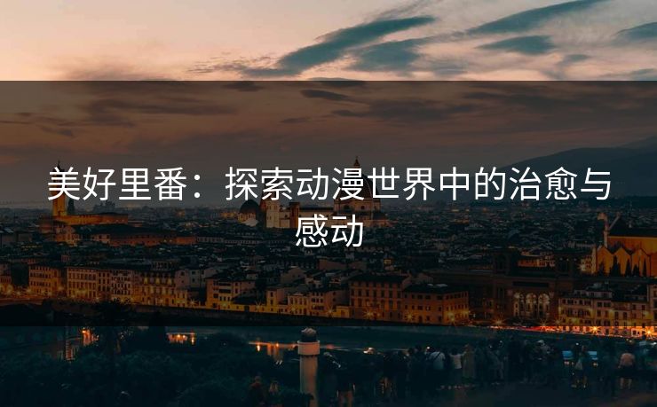 美好里番：探索动漫世界中的治愈与感动