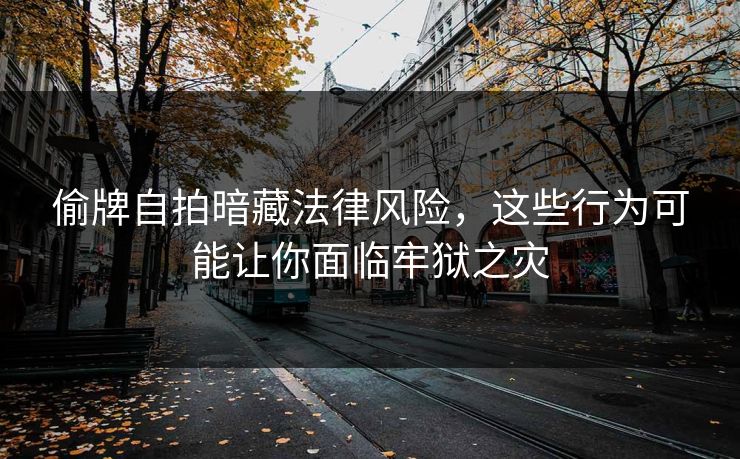 偷牌自拍暗藏法律风险，这些行为可能让你面临牢狱之灾