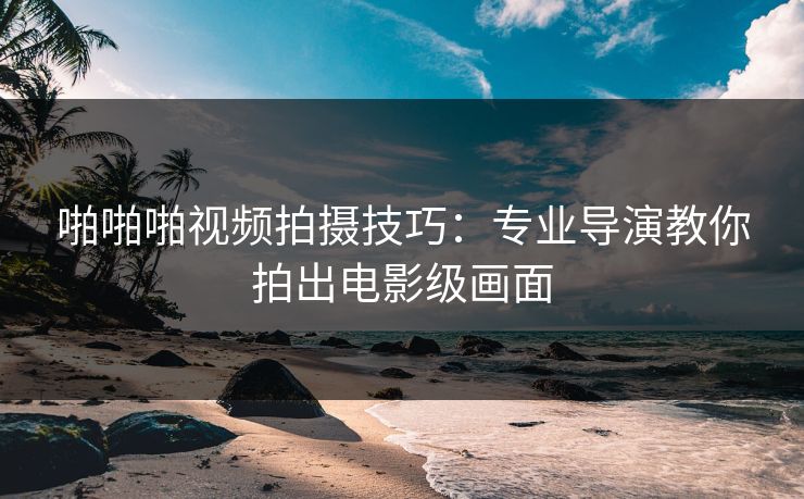 啪啪啪视频拍摄技巧：专业导演教你拍出电影级画面