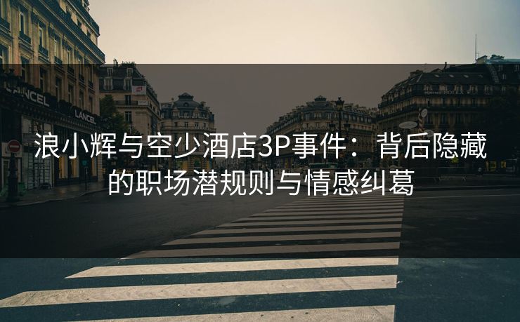 浪小辉与空少酒店3P事件：背后隐藏的职场潜规则与情感纠葛