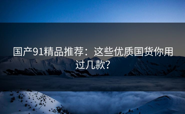 国产91精品推荐：这些优质国货你用过几款？