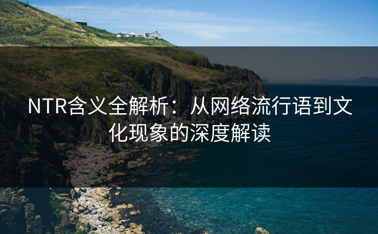 NTR含义全解析：从网络流行语到文化现象的深度解读
