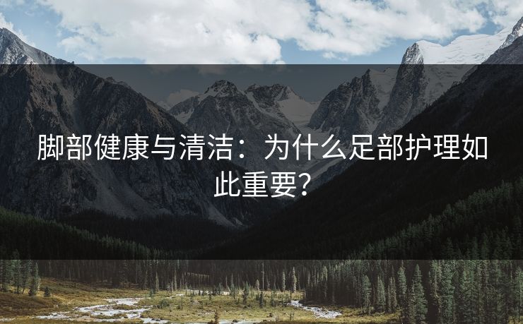 脚部健康与清洁：为什么足部护理如此重要？