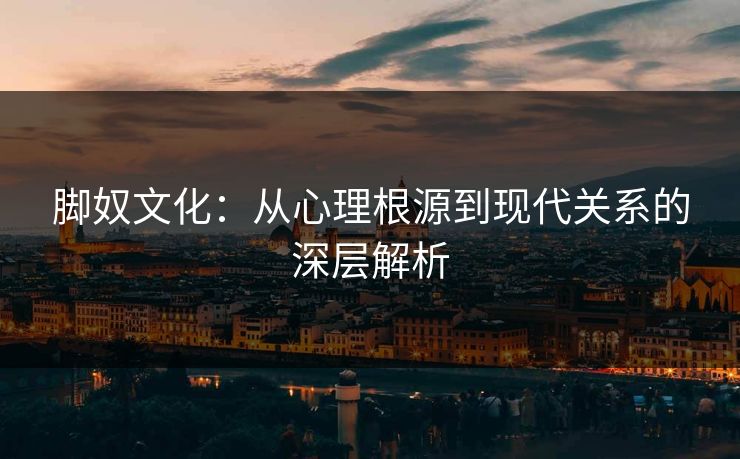脚奴文化：从心理根源到现代关系的深层解析