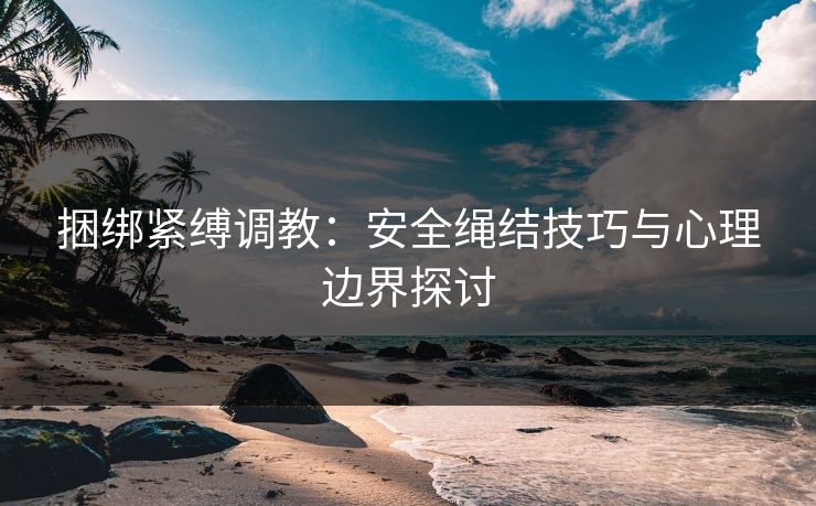 捆绑紧缚调教：安全绳结技巧与心理边界探讨