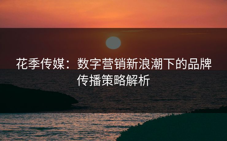 花季传媒：数字营销新浪潮下的品牌传播策略解析