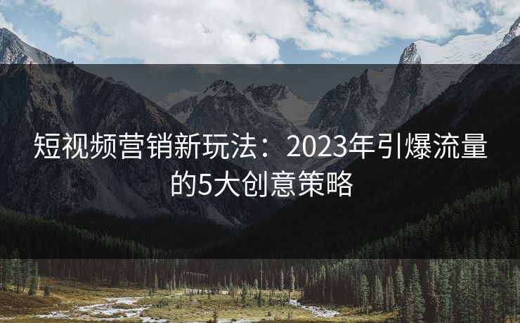 短视频营销新玩法：2023年引爆流量的5大创意策略  第1张
