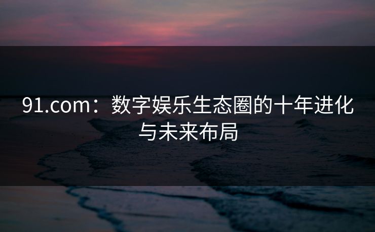 91.com：数字娱乐生态圈的十年进化与未来布局  第1张