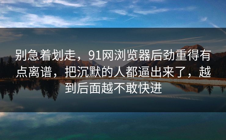 别急着划走，91网浏览器后劲重得有点离谱，把沉默的人都逼出来了，越到后面越不敢快进  第1张