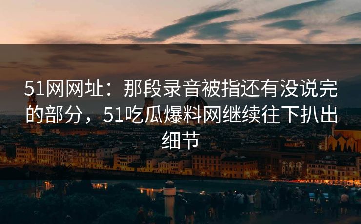 51网网址：那段录音被指还有没说完的部分，51吃瓜爆料网继续往下扒出细节