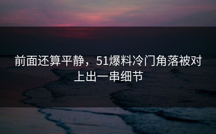 前面还算平静，51爆料冷门角落被对上出一串细节  第1张