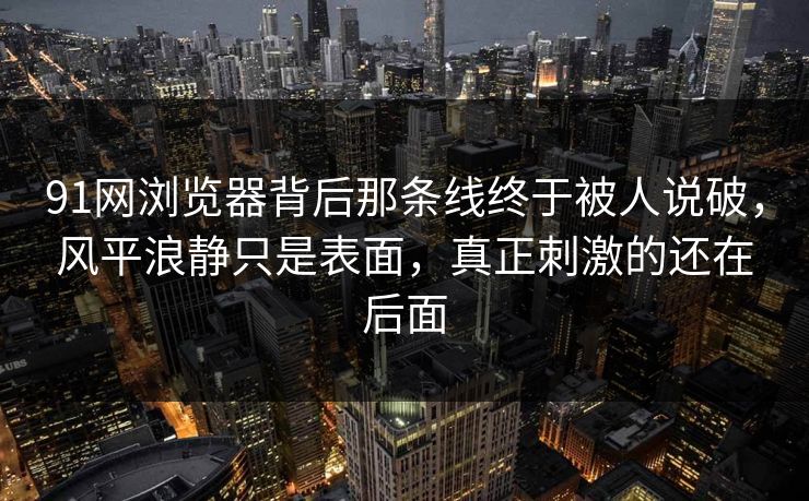 91网浏览器背后那条线终于被人说破，风平浪静只是表面，真正刺激的还在后面