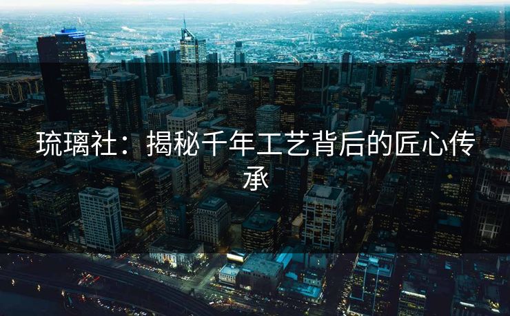 琉璃社：揭秘千年工艺背后的匠心传承  第1张